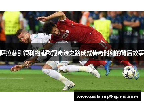 萨拉赫引领利物浦欧冠奇迹之路成就传奇时刻的背后故事