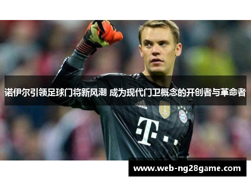 诺伊尔引领足球门将新风潮 成为现代门卫概念的开创者与革命者