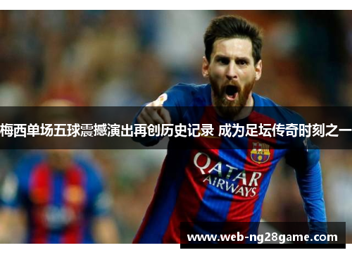梅西单场五球震撼演出再创历史记录 成为足坛传奇时刻之一