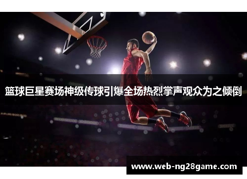 篮球巨星赛场神级传球引爆全场热烈掌声观众为之倾倒