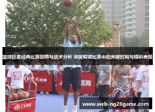 篮球巨星经典比赛回顾与战术分析 深度解读比赛中的关键时刻与精彩表现