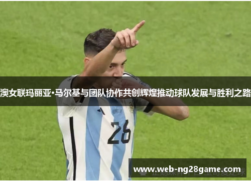 澳女联玛丽亚·马尔基与团队协作共创辉煌推动球队发展与胜利之路