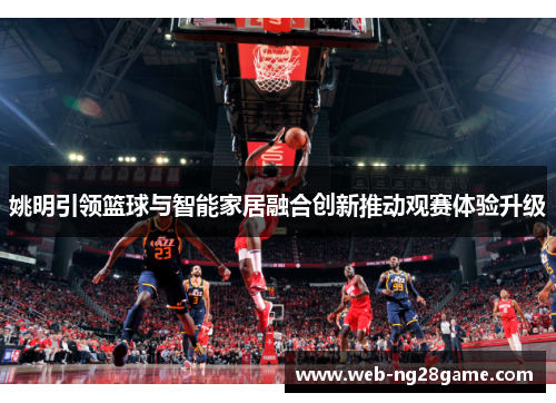 姚明引领篮球与智能家居融合创新推动观赛体验升级
