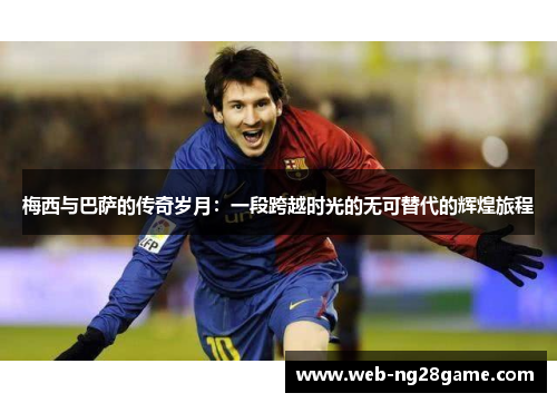 梅西与巴萨的传奇岁月：一段跨越时光的无可替代的辉煌旅程