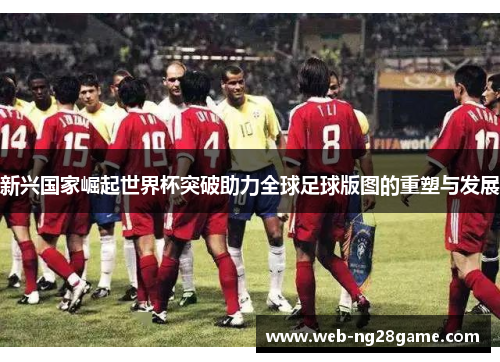 新兴国家崛起世界杯突破助力全球足球版图的重塑与发展