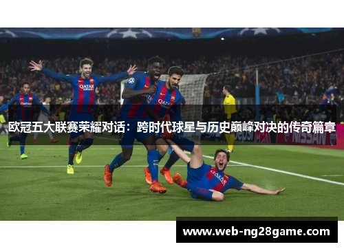 欧冠五大联赛荣耀对话：跨时代球星与历史巅峰对决的传奇篇章