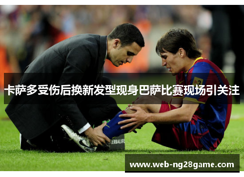 卡萨多受伤后换新发型现身巴萨比赛现场引关注