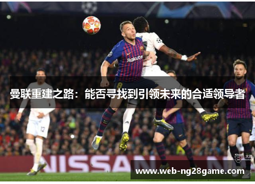 曼联重建之路：能否寻找到引领未来的合适领导者