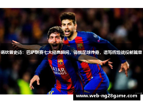 诺坎普史诗：巴萨联赛七大经典瞬间，铸就足球传奇，谱写辉煌战役新篇章