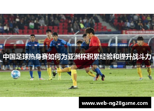 中国足球热身赛如何为亚洲杯积累经验和提升战斗力