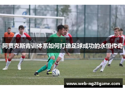 阿贾克斯青训体系如何打造足球成功的永恒传奇