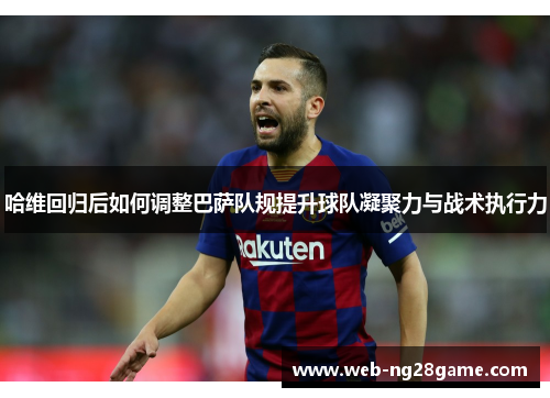 哈维回归后如何调整巴萨队规提升球队凝聚力与战术执行力