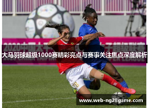 大马羽球超级1000赛精彩亮点与赛事关注焦点深度解析