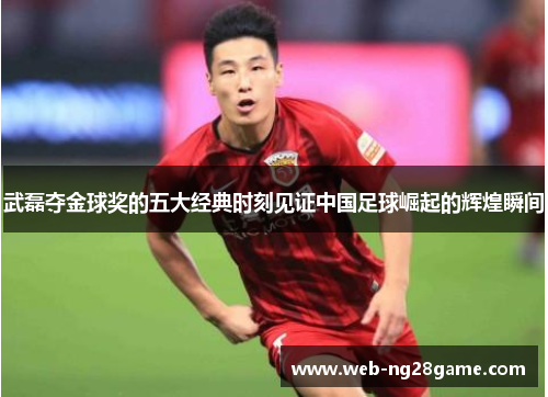武磊夺金球奖的五大经典时刻见证中国足球崛起的辉煌瞬间