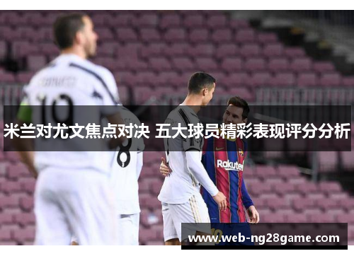 米兰对尤文焦点对决 五大球员精彩表现评分分析