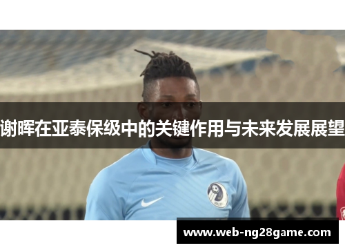 谢晖在亚泰保级中的关键作用与未来发展展望