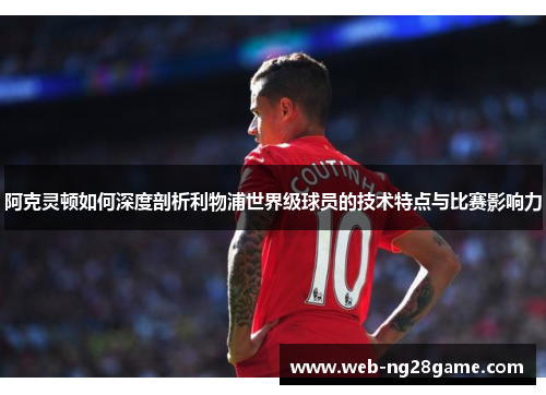 阿克灵顿如何深度剖析利物浦世界级球员的技术特点与比赛影响力