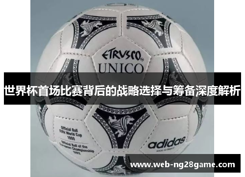 世界杯首场比赛背后的战略选择与筹备深度解析