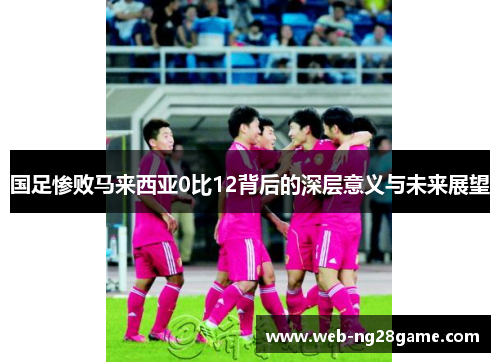 国足惨败马来西亚0比12背后的深层意义与未来展望