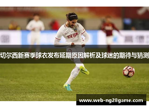 切尔西新赛季球衣发布延期原因解析及球迷的期待与猜测