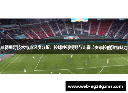 莫德里奇技术特点深度分析：控球传球视野与比赛节奏掌控的独特魅力