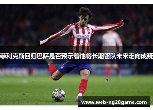 菲利克斯回归巴萨是否预示着他将长期留队未来走向成疑