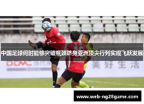 中国足球何时能够突破瓶颈跻身亚洲顶尖行列实现飞跃发展