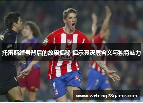 托雷斯绰号背后的故事揭秘 揭示其深层含义与独特魅力