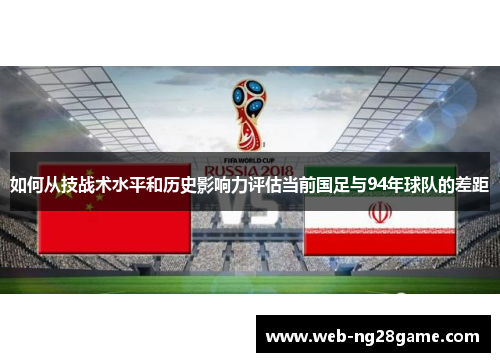 如何从技战术水平和历史影响力评估当前国足与94年球队的差距 如何从技战术水平和历史影响力评估当前国足与94年球队的差距