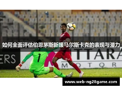 如何全面评估伯恩茅斯新援马尔斯卡克的表现与潜力