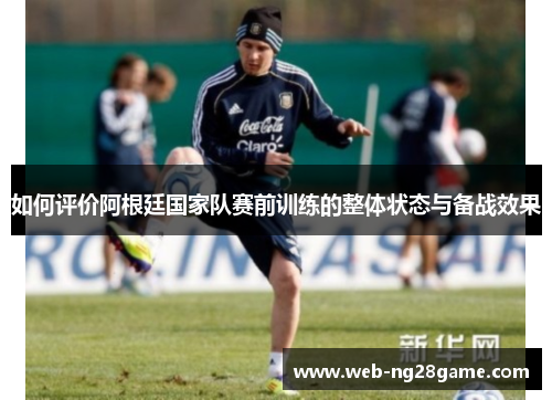 如何评价阿根廷国家队赛前训练的整体状态与备战效果