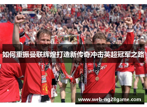 如何重振曼联辉煌打造新传奇冲击英超冠军之路 如何重振曼联辉煌打造新传奇冲击英超冠军之路
