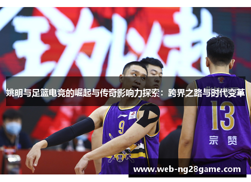 姚明与足篮电竞的崛起与传奇影响力探索：跨界之路与时代变革